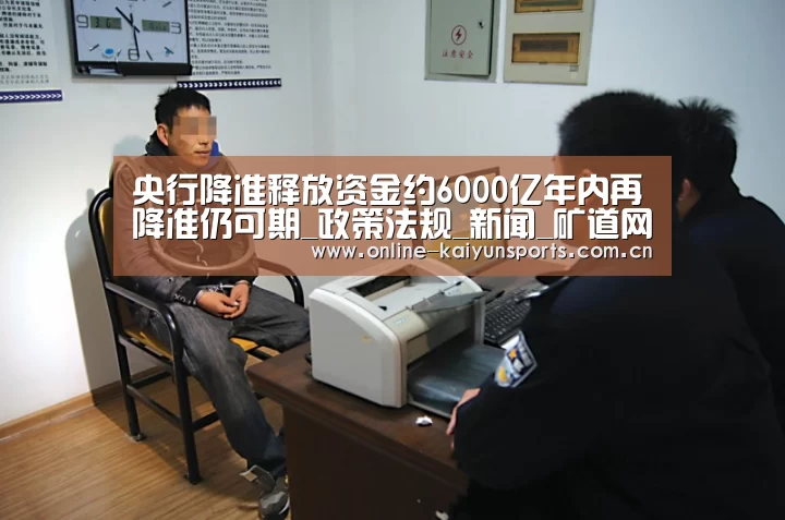 央行降准释放资金约6000亿年内再降准仍可期_政策法规_新闻_矿道网‘KAIYUN中国站’(图1) 开云体育入口